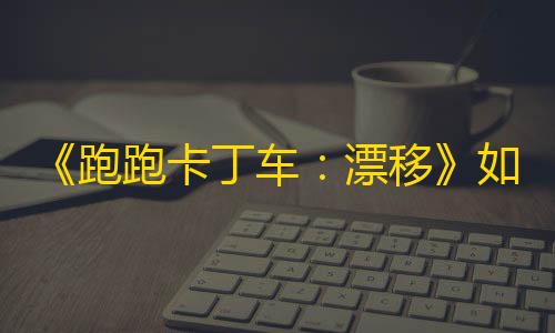 第五人格寂静直装《跑跑卡丁车	：漂移》如何下载，激情不再受阻碍，赶快体验吧